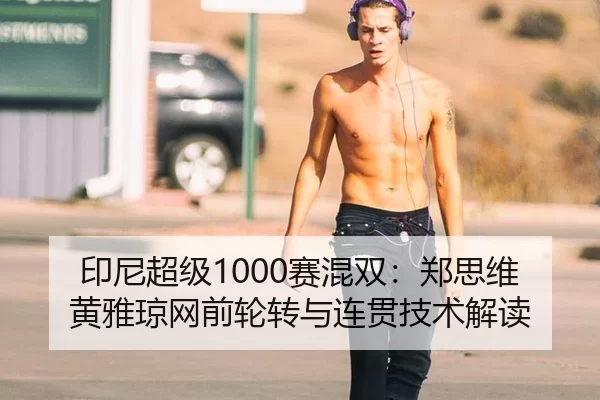印尼超级1000赛混双：郑思维黄雅琼网前轮转与连贯技术解读