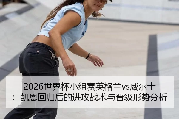 2026世界杯小组赛英格兰vs威尔士：凯恩回归后的进攻战术与晋级形势分析