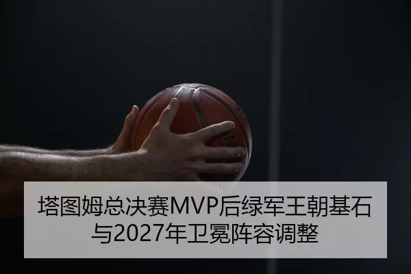 塔图姆总决赛MVP后绿军王朝基石与2027年卫冕阵容调整