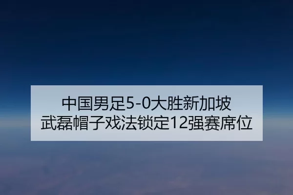 中国男足5-0大胜新加坡 武磊帽子戏法锁定12强赛席位