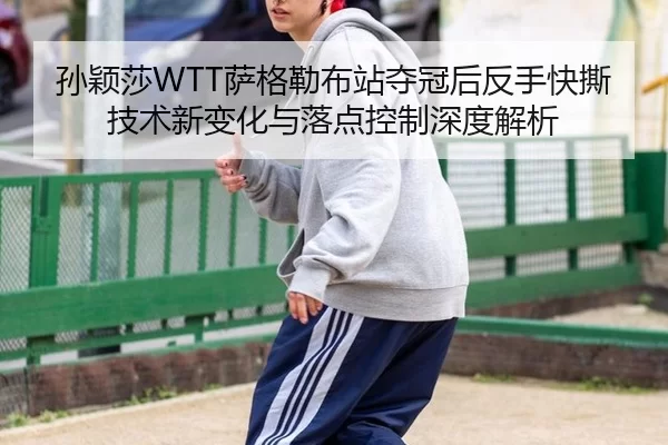 孙颖莎WTT萨格勒布站夺冠后反手快撕技术新变化与落点控制深度解析